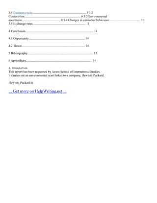 3.1 Business cycle.................................................................... 5 3.2
Competition....................................................................... 6 3.3 Environmental
awareness................................................. 8 3.4 Changes in consumer behaviour........................................ 10
3.5 Exchange rates................................................................... 11
4 Conclusion...................................................................................... 14
4.1 Opportunity....................................................................... 14
4.2 Threat................................................................................ 14
5 Bibliography................................................................................... 15
6 Appendices.................................................................................... 16
1. Introduction
This report has been requested by Avans School of International Studies.
It carries out an environmental scan linked to a company, Hewlett–Packard.
Hewlett–Packard is
... Get more on HelpWriting.net ...
 