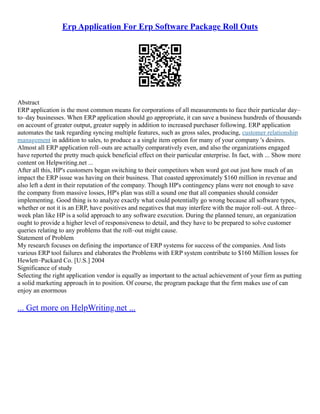 Erp Application For Erp Software Package Roll Outs
Abstract
ERP application is the most common means for corporations of all measurements to face their particular day–
to–day businesses. When ERP application should go appropriate, it can save a business hundreds of thousands
on account of greater output, greater supply in addition to increased purchaser following. ERP application
automates the task regarding syncing multiple features, such as gross sales, producing, customer relationship
management in addition to sales, to produce a a single item option for many of your company 's desires.
Almost all ERP application roll–outs are actually comparatively even, and also the organizations engaged
have reported the pretty much quick beneficial effect on their particular enterprise. In fact, with ... Show more
content on Helpwriting.net ...
After all this, HP's customers began switching to their competitors when word got out just how much of an
impact the ERP issue was having on their business. That coasted approximately $160 million in revenue and
also left a dent in their reputation of the company. Though HP's contingency plans were not enough to save
the company from massive losses, HP's plan was still a sound one that all companies should consider
implementing. Good thing is to analyze exactly what could potentially go wrong because all software types,
whether or not it is an ERP, have positives and negatives that may interfere with the major roll–out. A three–
week plan like HP is a solid approach to any software execution. During the planned tenure, an organization
ought to provide a higher level of responsiveness to detail, and they have to be prepared to solve customer
queries relating to any problems that the roll–out might cause.
Statement of Problem
My research focuses on defining the importance of ERP systems for success of the companies. And lists
various ERP tool failures and elaborates the Problems with ERP system contribute to $160 Million losses for
Hewlett–Packard Co. [U.S.] 2004
Significance of study
Selecting the right application vendor is equally as important to the actual achievement of your firm as putting
a solid marketing approach in to position. Of course, the program package that the firm makes use of can
enjoy an enormous
... Get more on HelpWriting.net ...
 