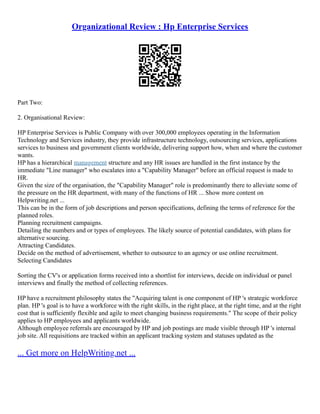 Organizational Review : Hp Enterprise Services
Part Two:
2. Organisational Review:
HP Enterprise Services is Public Company with over 300,000 employees operating in the Information
Technology and Services industry, they provide infrastructure technology, outsourcing services, applications
services to business and government clients worldwide, delivering support how, when and where the customer
wants.
HP has a hierarchical management structure and any HR issues are handled in the first instance by the
immediate "Line manager" who escalates into a "Capability Manager" before an official request is made to
HR.
Given the size of the organisation, the "Capability Manager" role is predominantly there to alleviate some of
the pressure on the HR department, with many of the functions of HR ... Show more content on
Helpwriting.net ...
This can be in the form of job descriptions and person specifications, defining the terms of reference for the
planned roles.
Planning recruitment campaigns.
Detailing the numbers and or types of employees. The likely source of potential candidates, with plans for
alternative sourcing.
Attracting Candidates.
Decide on the method of advertisement, whether to outsource to an agency or use online recruitment.
Selecting Candidates
Sorting the CV's or application forms received into a shortlist for interviews, decide on individual or panel
interviews and finally the method of collecting references.
HP have a recruitment philosophy states the "Acquiring talent is one component of HP 's strategic workforce
plan. HP 's goal is to have a workforce with the right skills, in the right place, at the right time, and at the right
cost that is sufficiently flexible and agile to meet changing business requirements." The scope of their policy
applies to HP employees and applicants worldwide.
Although employee referrals are encouraged by HP and job postings are made visible through HP 's internal
job site. All requisitions are tracked within an applicant tracking system and statuses updated as the
... Get more on HelpWriting.net ...
 