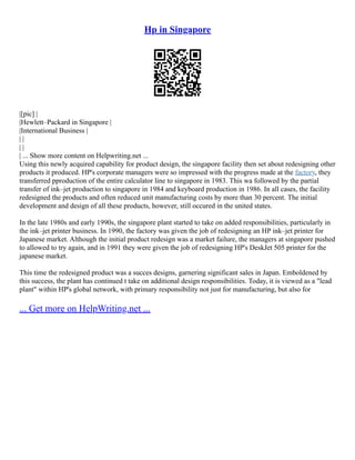 Hp in Singapore
|[pic] |
|Hewlett–Packard in Singapore |
|International Business |
| |
| |
| ... Show more content on Helpwriting.net ...
Using this newly acquired capability for product design, the singapore facility then set about redesigning other
products it produced. HP's corporate managers were so impressed with the progress made at the factory, they
transferred pproduction of the entire calculator line to singapore in 1983. This wa followed by the partial
transfer of ink–jet production to singapore in 1984 and keyboard production in 1986. In all cases, the facility
redesigned the products and often reduced unit manufacturing costs by more than 30 percent. The initial
development and design of all these products, however, still occured in the united states.
In the late 1980s and early 1990s, the singapore plant started to take on added responsibilities, particularly in
the ink–jet printer business. In 1990, the factory was given the job of redesigning an HP ink–jet printer for
Japanese market. Although the initial product redesign was a market failure, the managers at singapore pushed
to allowed to try again, and in 1991 they were given the job of redesigning HP's DeskJet 505 printer for the
japanese market.
This time the redesigned product was a succes designs, garnering significant sales in Japan. Emboldened by
this success, the plant has continued t take on additional design responsibilities. Today, it is viewed as a "lead
plant" within HP's global network, with primary responsibility not just for manufacturing, but also for
... Get more on HelpWriting.net ...
 