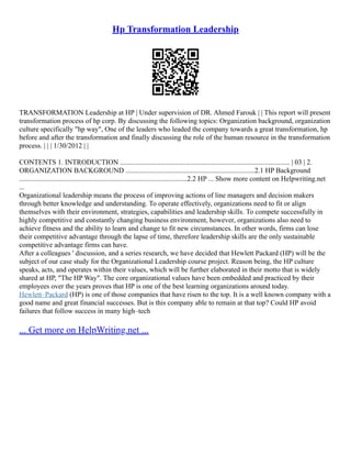 Hp Transformation Leadership
TRANSFORMATION Leadership at HP | Under supervision of DR. Ahmed Farouk | | This report will present
transformation process of hp corp. By discussing the following topics: Organization background, organization
culture specifically "hp way", One of the leaders who leaded the company towards a great transformation, hp
before and after the transformation and finally discussing the role of the human resource in the transformation
process. | | | 1/30/2012 | |
CONTENTS 1. INTRODUCTION ................................................................................................ | 03 | 2.
ORGANIZATION BACKGROUND .........................................................................2.1 HP Background
...............................................................................................2.2 HP ... Show more content on Helpwriting.net
...
Organizational leadership means the process of improving actions of line managers and decision makers
through better knowledge and understanding. To operate effectively, organizations need to fit or align
themselves with their environment, strategies, capabilities and leadership skills. To compete successfully in
highly competitive and constantly changing business environment, however, organizations also need to
achieve fitness and the ability to learn and change to fit new circumstances. In other words, firms can lose
their competitive advantage through the lapse of time, therefore leadership skills are the only sustainable
competitive advantage firms can have.
After a colleagues ' discussion, and a series research, we have decided that Hewlett Packard (HP) will be the
subject of our case study for the Organizational Leadership course project. Reason being, the HP culture
speaks, acts, and operates within their values, which will be further elaborated in their motto that is widely
shared at HP, "The HP Way". The core organizational values have been embedded and practiced by their
employees over the years proves that HP is one of the best learning organizations around today.
Hewlett–Packard (HP) is one of those companies that have risen to the top. It is a well known company with a
good name and great financial successes. But is this company able to remain at that top? Could HP avoid
failures that follow success in many high–tech
... Get more on HelpWriting.net ...
 