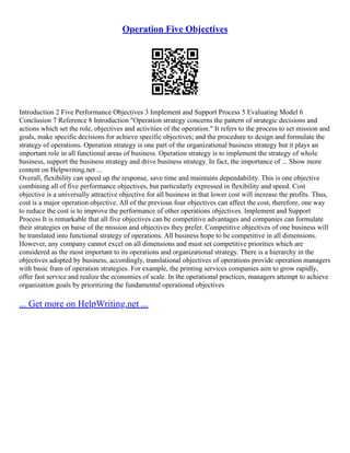 Operation Five Objectives
Introduction 2 Five Performance Objectives 3 Implement and Support Process 5 Evaluating Model 6
Conclusion 7 Reference 8 Introduction "Operation strategy concerns the pattern of strategic decisions and
actions which set the role, objectives and activities of the operation." It refers to the process to set mission and
goals, make specific decisions for achieve specific objectives; and the procedure to design and formulate the
strategy of operations. Operation strategy is one part of the organizational business strategy but it plays an
important role in all functional areas of business. Operation strategy is to implement the strategy of whole
business, support the business strategy and drive business strategy. In fact, the importance of ... Show more
content on Helpwriting.net ...
Overall, flexibility can speed up the response, save time and maintains dependability. This is one objective
combining all of five performance objectives, but particularly expressed in flexibility and speed. Cost
objective is a universally attractive objective for all business in that lower cost will increase the profits. Thus,
cost is a major operation objective. All of the previous four objectives can affect the cost, therefore, one way
to reduce the cost is to improve the performance of other operations objectives. Implement and Support
Process It is remarkable that all five objectives can be competitive advantages and companies can formulate
their strategies on baise of the mission and objectives they prefer. Competitive objectives of one business will
be translated into functional strategy of operations. All business hope to be competitive in all dimensions.
However, any company cannot excel on all dimensions and must set competitive priorities which are
considered as the most important to its operations and organizational strategy. There is a hierarchy in the
objectives adopted by business, accordingly, translational objectives of operations provide operation managers
with basic fram of operation strategies. For example, the printing services companies aim to grow rapidly,
offer fast service and realize the economies of scale. In the operational practices, managers attempt to achieve
organization goals by prioritizing the fundamental operational objectives
... Get more on HelpWriting.net ...
 