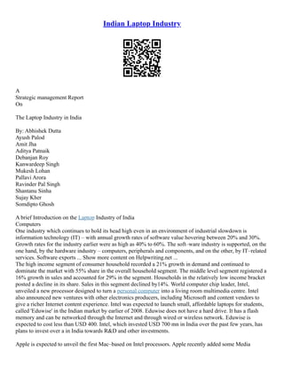 Indian Laptop Industry
A
Strategic management Report
On
The Laptop Industry in India
By: Abhishek Dutta
Ayush Palod
Amit Jha
Aditya Patnaik
Debanjan Roy
Kanwardeep Singh
Mukesh Lohan
Pallavi Arora
Ravinder Pal Singh
Shantanu Sinha
Sujay Kher
Somdipto Ghosh
A brief Introduction on the Laptop Industry of India
Computers
One industry which continues to hold its head high even in an environment of industrial slowdown is
information technology (IT) – with annual growth rates of software value hovering between 20% and 30%.
Growth rates for the industry earlier were as high as 40% to 60%. The soft–ware industry is supported, on the
one hand, by the hardware industry – computers, peripherals and components, and on the other, by IT–related
services. Software exports ... Show more content on Helpwriting.net ...
The high income segment of consumer household recorded a 21% growth in demand and continued to
dominate the market with 55% share in the overall household segment. The middle level segment registered a
16% growth in sales and accounted for 29% in the segment. Households in the relatively low income bracket
posted a decline in its share. Sales in this segment declined by14%. World computer chip leader, Intel,
unveiled a new processor designed to turn a personal computer into a living room multimedia centre. Intel
also announced new ventures with other electronics producers, including Microsoft and content vendors to
give a richer Internet content experience. Intel was expected to launch small, affordable laptops for students,
called 'Eduwise' in the Indian market by earlier of 2008. Eduwise does not have a hard drive. It has a flash
memory and can be networked through the Internet and through wired or wireless network. Eduwise is
expected to cost less than USD 400. Intel, which invested USD 700 mn in India over the past few years, has
plans to invest over a in India towards R&D and other investments.
Apple is expected to unveil the first Mac–based on Intel processors. Apple recently added some Media
 