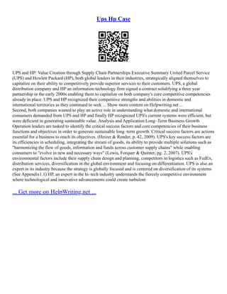 Ups Hp Case
UPS and HP: Value Creation through Supply Chain Partnerships Executive Summary United Parcel Service
(UPS) and Hewlett Packard (HP), both global leaders in their industries, strategically aligned themselves to
capitalize on their ability to competitively provide superior services to their customers. UPS, a global
distribution company and HP an information technology firm signed a contract solidifying a three year
partnership in the early 2000s enabling them to capitalize on both company's core competitive competencies
already in place. UPS and HP recognized their competitive strengths and abilities in domestic and
international territories as they continued to seek ... Show more content on Helpwriting.net ...
Second, both companies wanted to play an active role in understanding what domestic and international
consumers demanded from UPS and HP and finally HP recognized UPS's current systems were efficient, but
were deficient in generating sustainable value. Analysis and Application Long–Term Business Growth
Operation leaders are tasked to identify the critical success factors and core competencies of their business
functions and objectives in order to generate sustainable long–term growth. Critical success factors are actions
essential for a business to reach its objectives. (Heizer & Render, p. 42, 2009). UPS's key success factors are
its efficiencies in scheduling, integrating the stream of goods, its ability to provide multiple solutions such as
"harmonizing the flow of goods, information and funds across customer supply chains" while enabling
consumers to "evolve in new and necessary ways" (Lewis, Forquer & Quinter, pg. 2, 2007). UPS's
environmental factors include their supply chain design and planning, competitors in logistics such as FedEx,
distribution services, diversification in the global environment and focusing on differentiation. UPS is also an
expert in its industry because the strategy is globally focused and is centered on diversification of its systems
(See Appendix1.1) HP, an expert in the hi–tech industry understands the fiercely competitive environment
where technological and innovative advancements could create turbulent
... Get more on HelpWriting.net ...
 