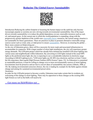 Reducing The Global Energy Sustainability
Introduction Reducing the carbon footprint or lessening the human impact on the earth has only become
increasingly popular as societies are now striving towards environmental sustainability. One of the major
drivers towards sustainability is to reduce the global dependency on non–renewable resources such as coal,
oil, and natural gases. At the current rate in which the world population is expanding, along with the
progressively quicker depletion of the world's non–renewable energy resources, the current energy situation is
not sustainable for future generations. There are practices in place to promote alternative renewable energy
sources sector such as wind, solar, or tidal power to ensure sustainability. However, in ensuring the global ...
Show more content on Helpwriting.net ...
As the city of Edmonton grows, there will be a necessity for more roads and associated infrastructure to
accommodate its expansion. With a larger number of street light installations, the city will experience greater
energy demands. The LED pilot project which has already been initiated has installed LED street lighting into
various areas and neighborhoods within Edmonton. By converting to LED lights instead of the usual HPS
lights as the preferred street light, the city is expecting to see a considerable reduction in electricity usage.
According to GRAH Lighting (n.d.), "LED street lights use 40–80% less electricity and have at least 5 times
the life expectancy than regular High Pressure Sodium (HPS) fixtures" (para. 22). As Edmonton is committed
to sustainable practices, it must be willing to change over to more environmentally sources of street lighting.
Governments must be proactive and act fast to convert ideas of sustainability into actions (Alberta, 2008, p.
10). By making environmental conscious choices, the city is leading by example for the battle against climate
change and aiming for sustained environmental preservation.
Awareness
In order for the LED pilot project to become a reality, Edmonton must make certain that its residents are
welcoming of the change in street lighting. There may be opposition to these changes as the existing HPS
light fixtures as well as the bulbs will need to be
... Get more on HelpWriting.net ...
 