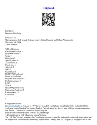 Kittyhawk
Kittyhawk:
Focus on Simplicity
Smokin' Aces
Marnie Jepsen, Beth Madej, Brittney Irizarry, Brian Clement, and Tiffany Yamanouchi
November 19, 2014
Adam Brikman
Table of Contents
Company Overview 3
Project Overview 4
Scope 5
Objectives 5
Specifications 5
Assumptions 6
Constraints 6
Schedule 7
WBS 7
Gantt Chart 7
PERT/CPM Analysis 8
Financial Analysis 8
Project Cost Estimates 8
Payback Analysis 8
ROI 9
NPV 9
Project Organization 10
Stakeholder Analysis 10
Risk Analysis 10
References 12
3
Company Overview
Hewlett–Packard was founded in 1939 by two men, Bill Hewlett and Dave Packard who met in the 1930s
while studying at Stanford University. Hewlett–Packard is and has always been a highly innovative company
that thrives ... Show more content on Helpwriting.net ...
Partner with Nintendo to share cost and risk of redesign
4. Design the drive with "cheap and simple" in mind
The "HP Way" focuses on values that "emphasize integrity, respect for individuals, teamwork, innovation, and
an emphasis on customers and community improvement" (Dong, para. 2). The goals of this project are in line
 