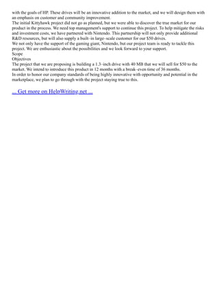 with the goals of HP. These drives will be an innovative addition to the market, and we will design them with
an emphasis on customer and community improvement.
The initial Kittyhawk project did not go as planned, but we were able to discover the true market for our
product in the process. We need top management's support to continue this project. To help mitigate the risks
and investment costs, we have partnered with Nintendo. This partnership will not only provide additional
R&D resources, but will also supply a built–in large–scale customer for our $50 drives.
We not only have the support of the gaming giant, Nintendo, but our project team is ready to tackle this
project. We are enthusiastic about the possibilities and we look forward to your support.
Scope
Objectives
The project that we are proposing is building a 1.3–inch drive with 40 MB that we will sell for $50 to the
market. We intend to introduce this product in 12 months with a break–even time of 36 months.
In order to honor our company standards of being highly innovative with opportunity and potential in the
marketplace, we plan to go through with the project staying true to this.
... Get more on HelpWriting.net ...
 