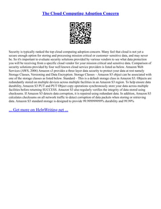The Cloud Computing Adoption Concern
Security is typically ranked the top cloud computing adoption concern. Many feel that cloud is not yet a
secure enough option for storing and processing mission critical or customer–sensitive data, and may never
be. So it's important to evaluate security solutions provided by various vendors to see what data protection
you will be receiving from a specific cloud vendor for your mission critical and sensitive data. Comparison of
security solutions provided by four well known cloud service providers is listed as below. Amazon Web
Services (AWS, 2006) Amazon s3 provides a three layer data security to protect your data at rest namely
Storage Classes, Versioning and Data Encryption. Storage Classes – Amazon S3 object can be associated with
one of the storage classes as listed below. Standard – This is a default storage class in Amazon S3. Objects are
redundantly stored on multiple devices across multiple facilities in an Amazon S3 region. To help ensure data
durability, Amazon S3 PUT and PUT Object copy operations synchronously store your data across multiple
facilities before returning SUCCESS. Amazon S3 also regularly verifies the integrity of data stored using
checksums. If Amazon S3 detects data corruption, it is repaired using redundant data. In addition, Amazon S3
calculates checksums on all network traffic to detect corruption of data packets when storing or retrieving
data. Amazon S3 standard storage is designed to provide 99.999999999% durability and 99.99%
... Get more on HelpWriting.net ...
 