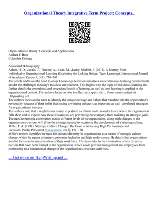 Organizational Theory Integrative Term Project: Concepts...
Organizational Theory: Concepts and Applications
Andrea F. Bass
Columbia College
Annotated Bibliography
Aslam, H. D., Javaid, T., Tanveer, A., Khan, M., &amp; Shabbir, F. (2011). A Journey from
Individual to Organizational Learning (Exploring the Linking Bridge: Team Learning). International Journal
of Academic Research, 3(3), 738–745.
The article addresses the need to adopt knowledge retention initiatives and continuous learning commitments
amidst the challenges in today's business environment. This begins with the topic of individual learning and
further details the operational and procedural levels of learning, as well as how learning is applied in the
organizational context. The authors focus on how to effectively apply the ... Show more content on
Helpwriting.net ...
The authors focus on the need to identify the unique heritage and values that translate into the organization's
personality because of their belief that having a winning culture is as important as well–developed strategies
for organizational success.
The authors note that it might be necessary to perform a cultural audit, in order to see where the organization
falls short and to expose how these weaknesses are preventing the company from realizing its strategic goals.
The need to promote cooperation across different levels of the organization, along with changes to the
organization structure, will drive the changes needed to maximize the development of a winning culture.
Miller, F. A. (1998). Strategic Culture Change: The Door to Achieving High Performance and
Inclusion. Public Personnel Management, 27(2), 151–160.
Miller's review identifies the need for cultural diversity in organizations as a means of strategic culture
change, which he argues ultimately, promotes inclusion and high performance. He details that organizations
need to focus on the maximization of their workforce. This translates to the elimination of any diversity
barriers that have been formed in the organization, which could prevent management and employees from
committing to a fundamental change of the organization's structure, activities,
... Get more on HelpWriting.net ...
 