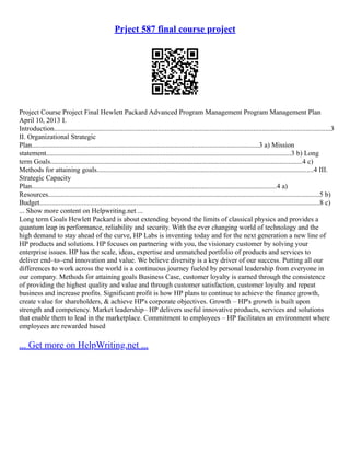 Prject 587 final course project
Project Course Project Final Hewlett Packard Advanced Program Management Program Management Plan
April 10, 2013 I.
Introduction.............................................................................................................................................................3
II. Organizational Strategic
Plan.................................................................................................................................3 a) Mission
statement...........................................................................................................................................3 b) Long
term Goals...............................................................................................................................................4 c)
Methods for attaining goals...........................................................................................................................4 III.
Strategic Capacity
Plan...........................................................................................................................................4 a)
Resources..........................................................................................................................................................5 b)
Budget...............................................................................................................................................................8 c)
... Show more content on Helpwriting.net ...
Long term Goals Hewlett Packard is about extending beyond the limits of classical physics and provides a
quantum leap in performance, reliability and security. With the ever changing world of technology and the
high demand to stay ahead of the curve, HP Labs is inventing today and for the next generation a new line of
HP products and solutions. HP focuses on partnering with you, the visionary customer by solving your
enterprise issues. HP has the scale, ideas, expertise and unmatched portfolio of products and services to
deliver end–to–end innovation and value. We believe diversity is a key driver of our success. Putting all our
differences to work across the world is a continuous journey fueled by personal leadership from everyone in
our company. Methods for attaining goals Business Case, customer loyalty is earned through the consistence
of providing the highest quality and value and through customer satisfaction, customer loyalty and repeat
business and increase profits. Significant profit is how HP plans to continue to achieve the finance growth,
create value for shareholders, & achieve HP's corporate objectives. Growth – HP's growth is built upon
strength and competency. Market leadership– HP delivers useful innovative products, services and solutions
that enable them to lead in the marketplace. Commitment to employees – HP facilitates an environment where
employees are rewarded based
... Get more on HelpWriting.net ...
 