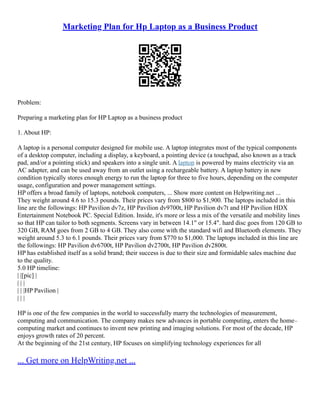 Marketing Plan for Hp Laptop as a Business Product
Problem:
Preparing a marketing plan for HP Laptop as a business product
1. About HP:
A laptop is a personal computer designed for mobile use. A laptop integrates most of the typical components
of a desktop computer, including a display, a keyboard, a pointing device (a touchpad, also known as a track
pad, and/or a pointing stick) and speakers into a single unit. A laptop is powered by mains electricity via an
AC adapter, and can be used away from an outlet using a rechargeable battery. A laptop battery in new
condition typically stores enough energy to run the laptop for three to five hours, depending on the computer
usage, configuration and power management settings.
HP offers a broad family of laptops, notebook computers, ... Show more content on Helpwriting.net ...
They weight around 4.6 to 15.3 pounds. Their prices vary from $800 to $1,900. The laptops included in this
line are the followings: HP Pavilion dv7z, HP Pavilion dv9700t, HP Pavilion dv7t and HP Pavilion HDX
Entertainment Notebook PC. Special Edition. Inside, it's more or less a mix of the versatile and mobility lines
so that HP can tailor to both segments. Screens vary in between 14.1" or 15.4". hard disc goes from 120 GB to
320 GB, RAM goes from 2 GB to 4 GB. They also come with the standard wifi and Bluetooth elements. They
weight around 5.3 to 6.1 pounds. Their prices vary from $770 to $1,000. The laptops included in this line are
the followings: HP Pavilion dv6700t, HP Pavilion dv2700t, HP Pavilion dv2800t.
HP has established itself as a solid brand; their success is due to their size and formidable sales machine due
to the quality.
5.0 HP timeline:
| |[pic] |
| | |
| | |HP Pavilion |
| | |
HP is one of the few companies in the world to successfully marry the technologies of measurement,
computing and communication. The company makes new advances in portable computing, enters the home–
computing market and continues to invent new printing and imaging solutions. For most of the decade, HP
enjoys growth rates of 20 percent.
At the beginning of the 21st century, HP focuses on simplifying technology experiences for all
... Get more on HelpWriting.net ...
 