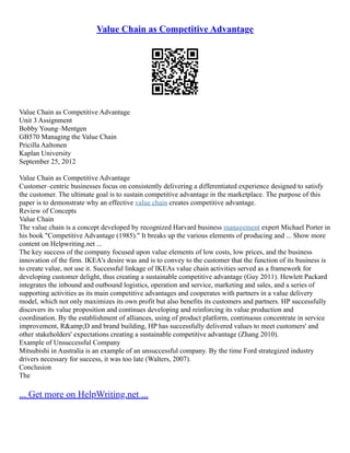 Value Chain as Competitive Advantage
Value Chain as Competitive Advantage
Unit 3 Assignment
Bobby Young–Mentgen
GB570 Managing the Value Chain
Pricilla Aaltonen
Kaplan University
September 25, 2012
Value Chain as Competitive Advantage
Customer–centric businesses focus on consistently delivering a differentiated experience designed to satisfy
the customer. The ultimate goal is to sustain competitive advantage in the marketplace. The purpose of this
paper is to demonstrate why an effective value chain creates competitive advantage.
Review of Concepts
Value Chain
The value chain is a concept developed by recognized Harvard business management expert Michael Porter in
his book "Competitive Advantage (1985)." It breaks up the various elements of producing and ... Show more
content on Helpwriting.net ...
The key success of the company focused upon value elements of low costs, low prices, and the business
innovation of the firm. IKEA's desire was and is to convey to the customer that the function of its business is
to create value, not use it. Successful linkage of IKEAs value chain activities served as a framework for
developing customer delight, thus creating a sustainable competitive advantage (Guy 2011). Hewlett Packard
integrates the inbound and outbound logistics, operation and service, marketing and sales, and a series of
supporting activities as its main competitive advantages and cooperates with partners in a value delivery
model, which not only maximizes its own profit but also benefits its customers and partners. HP successfully
discovers its value proposition and continues developing and reinforcing its value production and
coordination. By the establishment of alliances, using of product platform, continuous concentrate in service
improvement, R&amp;D and brand building, HP has successfully delivered values to meet customers' and
other stakeholders' expectations creating a sustainable competitive advantage (Zhang 2010).
Example of Unsuccessful Company
Mitsubishi in Australia is an example of an unsuccessful company. By the time Ford strategized industry
drivers necessary for success, it was too late (Walters, 2007).
Conclusion
The
... Get more on HelpWriting.net ...
 