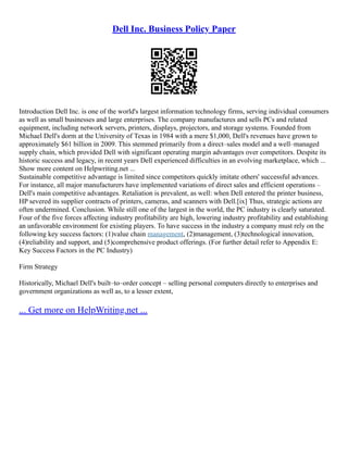 Dell Inc. Business Policy Paper
Introduction Dell Inc. is one of the world's largest information technology firms, serving individual consumers
as well as small businesses and large enterprises. The company manufactures and sells PCs and related
equipment, including network servers, printers, displays, projectors, and storage systems. Founded from
Michael Dell's dorm at the University of Texas in 1984 with a mere $1,000, Dell's revenues have grown to
approximately $61 billion in 2009. This stemmed primarily from a direct–sales model and a well–managed
supply chain, which provided Dell with significant operating margin advantages over competitors. Despite its
historic success and legacy, in recent years Dell experienced difficulties in an evolving marketplace, which ...
Show more content on Helpwriting.net ...
Sustainable competitive advantage is limited since competitors quickly imitate others' successful advances.
For instance, all major manufacturers have implemented variations of direct sales and efficient operations –
Dell's main competitive advantages. Retaliation is prevalent, as well: when Dell entered the printer business,
HP severed its supplier contracts of printers, cameras, and scanners with Dell.[ix] Thus, strategic actions are
often undermined. Conclusion. While still one of the largest in the world, the PC industry is clearly saturated.
Four of the five forces affecting industry profitability are high, lowering industry profitability and establishing
an unfavorable environment for existing players. To have success in the industry a company must rely on the
following key success factors: (1)value chain management, (2)management, (3)technological innovation,
(4)reliability and support, and (5)comprehensive product offerings. (For further detail refer to Appendix E:
Key Success Factors in the PC Industry)
Firm Strategy
Historically, Michael Dell's built–to–order concept – selling personal computers directly to enterprises and
government organizations as well as, to a lesser extent,
... Get more on HelpWriting.net ...
 