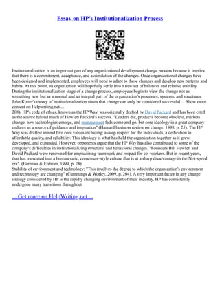 Essay on HP's Institutionalization Process
Institutionalization is an important part of any organizational development change process because it implies
that there is a commitment, acceptance, and assimilation of the changes. Once organizational changes have
been designed and implemented, employees will need to adapt to those changes and develop new patterns and
habits. At this point, an organization will hopefully settle into a new set of balances and relative stability.
During the institutionalization stage of a change process, employees begin to view the change not as
something new but as a normal and an integral part of the organization's processes, systems, and structures.
John Kotter's theory of institutionalization states that change can only be considered successful ... Show more
content on Helpwriting.net ...
208). HP's code of ethics, known as the HP Way, was originally drafted by David Packard and has been cited
as the source behind much of Hewlett Packard's success. "Leaders die, products become obsolete, markets
change, new technologies emerge, and management fads come and go, but core ideology in a great company
endures as a source of guidance and inspiration" (Harvard business review on change, 1998, p. 25). The HP
Way was drafted around five core values including; a deep respect for the individuals, a dedication to
affordable quality, and reliability. This ideology is what has held the organization together as it grew,
developed, and expanded. However, opponents argue that the HP Way has also contributed to some of the
company's difficulties in institutionalizing structural and behavioral changes. "Founders Bill Hewlett and
David Packard were renowned for emphasizing teamwork and respect for co–workers. But in recent years,
that has translated into a bureaucratic, consensus–style culture that is at a sharp disadvantage in the Net–speed
era". (Burrows & Elstrom, 1999, p. 78).
Stability of environment and technology: "This involves the degree to which the organization's environment
and technology are changing" (Cummings & Worley, 2009, p. 204). A very important factor in any change
strategy considered by HP is the rapidly changing environment of their industry. HP has consistently
undergone many transitions throughout
... Get more on HelpWriting.net ...
 