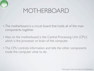MOTHERBOARD

•   The motherboard is a circuit board that holds all of the main
    components together.

•   Also on the motherboard is the Central Processing Unit (CPU)
    which is the processor or brain of the computer.

•   The CPU controls information and tells the other components
    inside the computer what to do.




                                                Next page to see more about the Motherbord
 