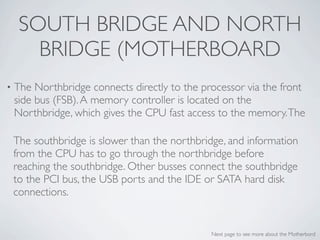 SOUTH BRIDGE AND NORTH
       BRIDGE (MOTHERBOARD
•   The Northbridge connects directly to the processor via the front
    side bus (FSB). A memory controller is located on the
    Northbridge, which gives the CPU fast access to the memory. The

    The southbridge is slower than the northbridge, and information
    from the CPU has to go through the northbridge before
    reaching the southbridge. Other busses connect the southbridge
    to the PCI bus, the USB ports and the IDE or SATA hard disk
    connections.


                                               Next page to see more about the Motherbord
 