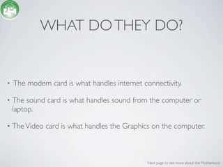 WHAT DO THEY DO?


•   The modem card is what handles internet connectivity.

•   The sound card is what handles sound from the computer or
    laptop.

•   The Video card is what handles the Graphics on the computer.



                                              Next page to see more about the Motherbord
 