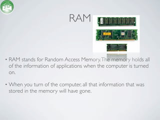 RAM


•   RAM stands for Random Access Memory. The memory holds all
    of the information of applications when the computer is turned
    on.

•   When you turn of the computer, all that information that was
    stored in the memory will have gone.
 