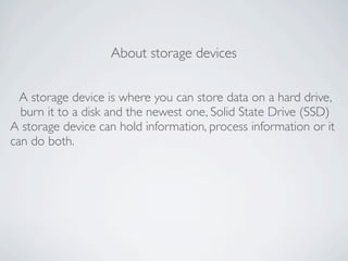 About storage devices


  A storage device is where you can store data on a hard drive,
  burn it to a disk and the newest one, Solid State Drive (SSD)
A storage device can hold information, process information or it
can do both.
 
