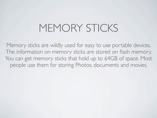 MEMORY STICKS
 Memory sticks are wildly used for easy to use portable devices.
The information on memory sticks are stored on ﬂash memory.
You can get memory sticks that hold up to 64GB of space. Most
  people use them for storing Photos, documents and movies.
 