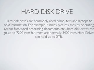 HARD DISK DRIVE
  Hard disk drives are commonly used computers and laptops to
hold information. For example, it holds, pictures, movies, operating
system ﬁles, word processing documents, etc... hard disk drives can
go up to 7200-rpm but most are normally 5400-rpm. Hard Drives
                        can hold up to 2TB.
 