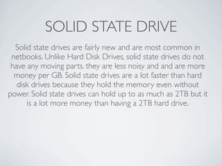 SOLID STATE DRIVE
  Solid state drives are fairly new and are most common in
 netbooks. Unlike Hard Disk Drives, solid state drives do not
 have any moving parts. they are less noisy and and are more
  money per GB. Solid state drives are a lot faster than hard
   disk drives because they hold the memory even without
power. Solid state drives can hold up to as much as 2TB but it
      is a lot more money than having a 2TB hard drive.
 