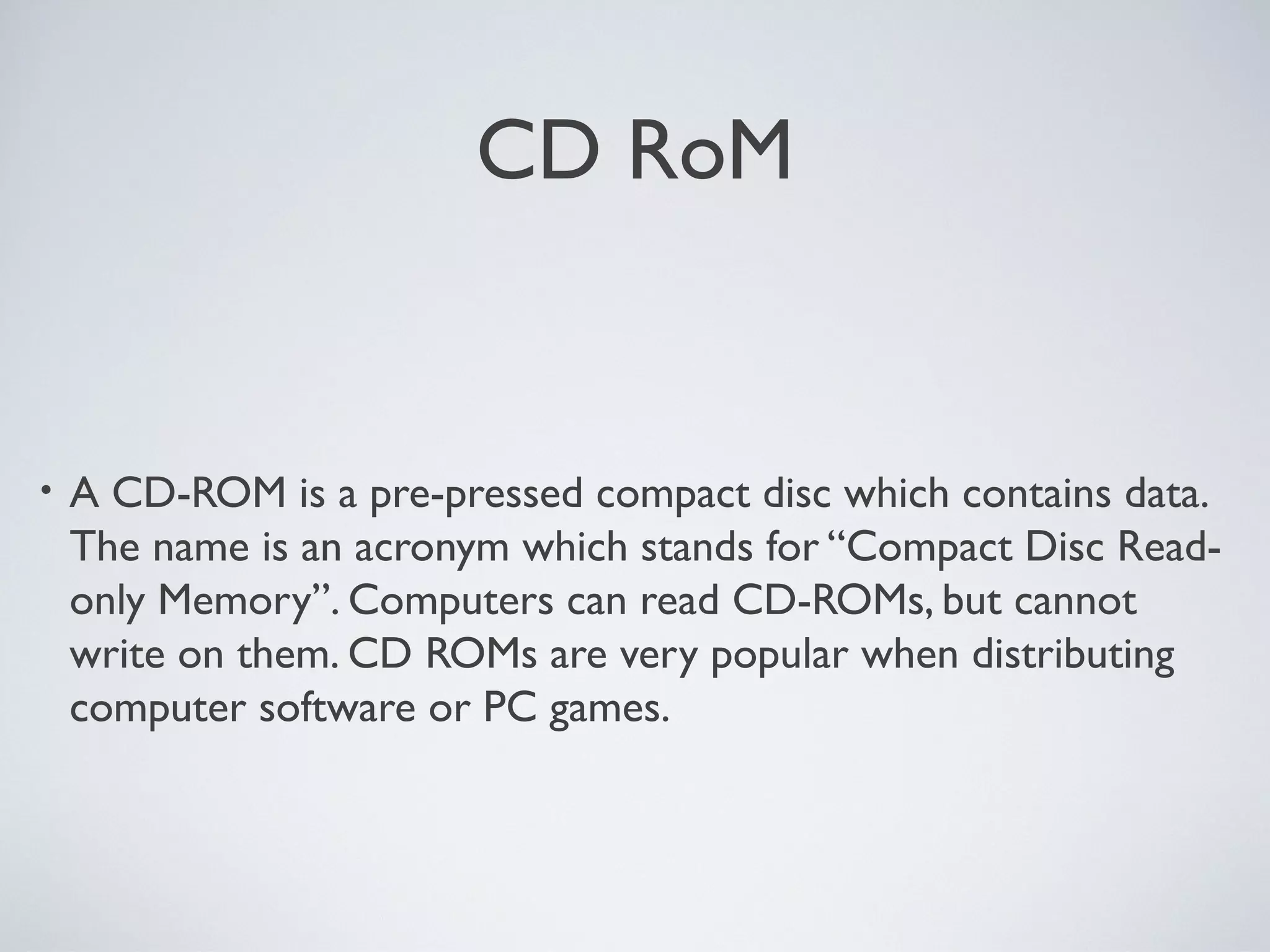 CD RoM
• A CD-ROM is a pre-pressed compact disc which contains data.
The name is an acronym which stands for “Compact Disc Read-
only Memory”. Computers can read CD-ROMs, but cannot
write on them. CD ROMs are very popular when distributing
computer software or PC games.
 