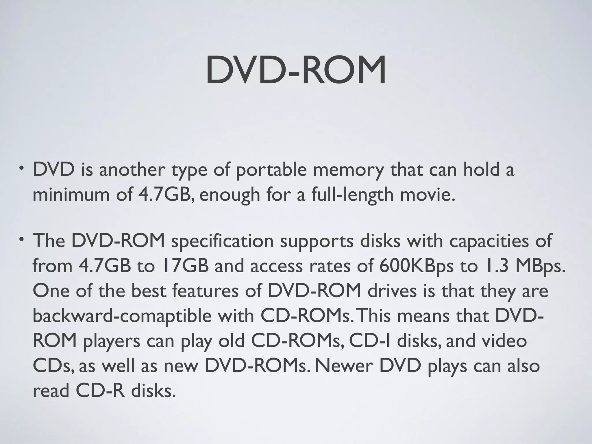 DVD-ROM
• DVD is another type of portable memory that can hold a
minimum of 4.7GB, enough for a full-length movie.
• The DVD-ROM specification supports disks with capacities of
from 4.7GB to 17GB and access rates of 600KBps to 1.3 MBps.
One of the best features of DVD-ROM drives is that they are
backward-comaptible with CD-ROMs.This means that DVD-
ROM players can play old CD-ROMs, CD-I disks, and video
CDs, as well as new DVD-ROMs. Newer DVD plays can also
read CD-R disks.
 