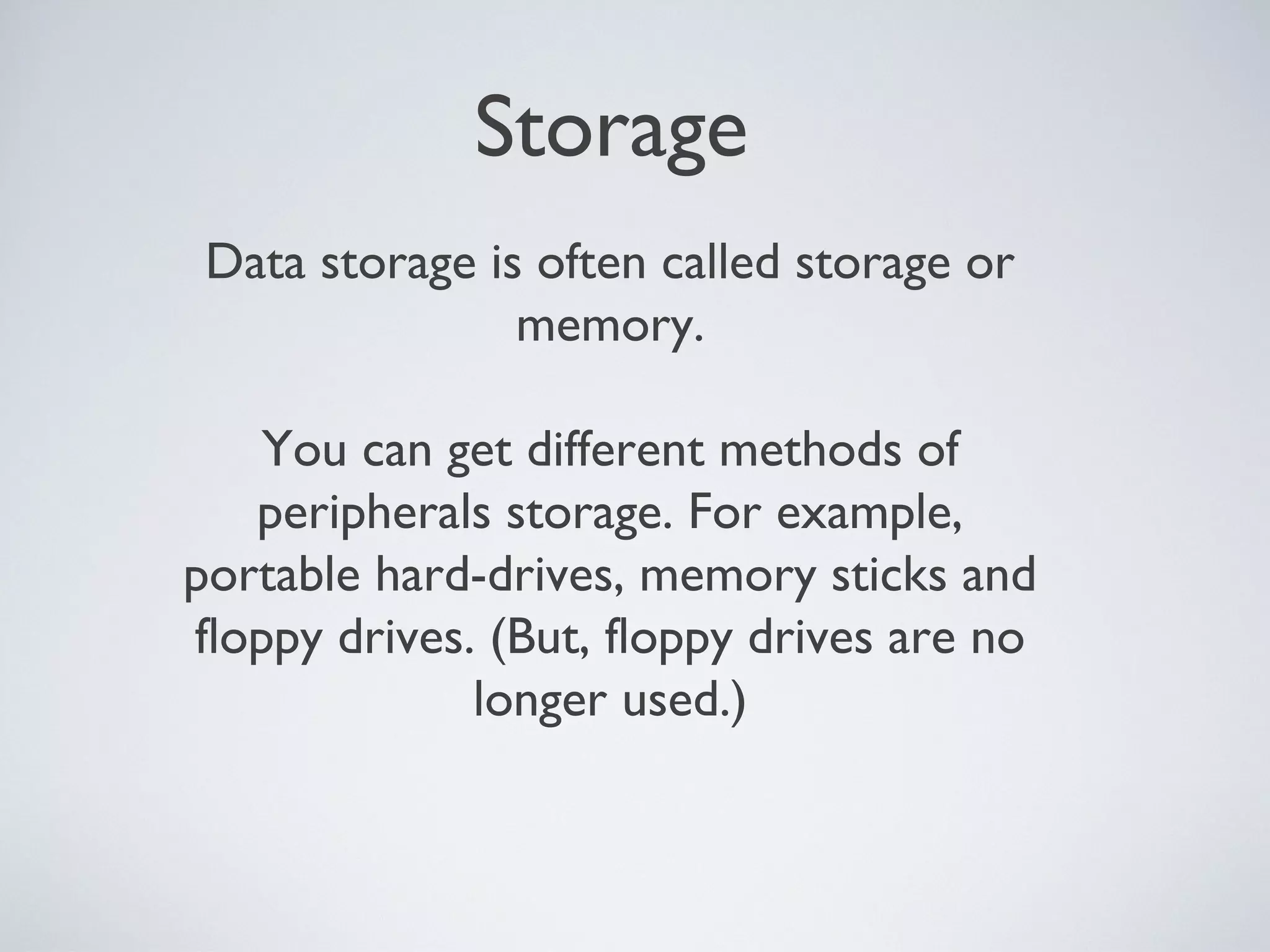 Storage
Data storage is often called storage or
memory.
You can get different methods of
peripherals storage. For example,
portable hard-drives, memory sticks and
floppy drives. (But, floppy drives are no
longer used.)
 