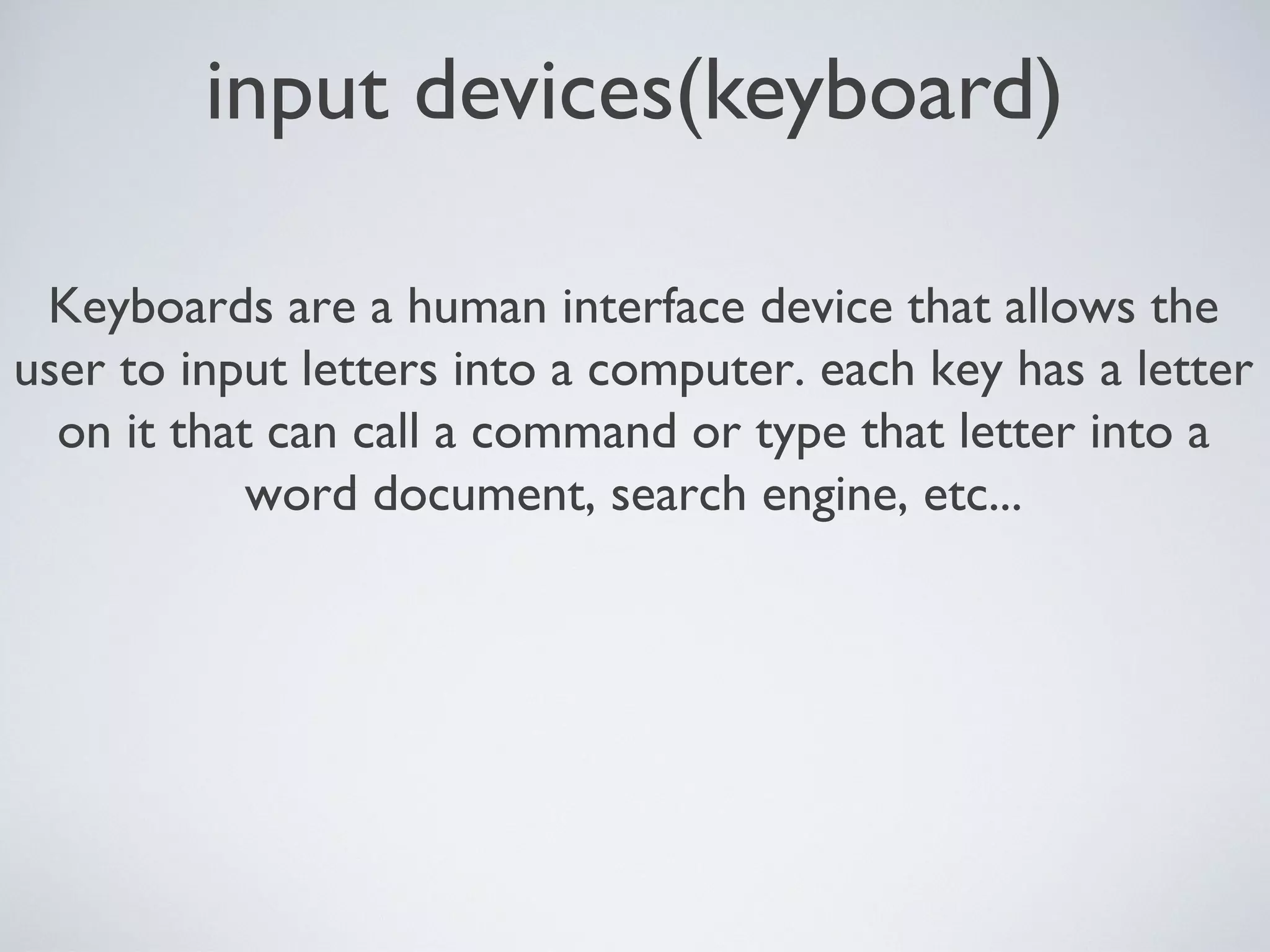 input devices(keyboard)
Keyboards are a human interface device that allows the
user to input letters into a computer. each key has a letter
on it that can call a command or type that letter into a
word document, search engine, etc...
 