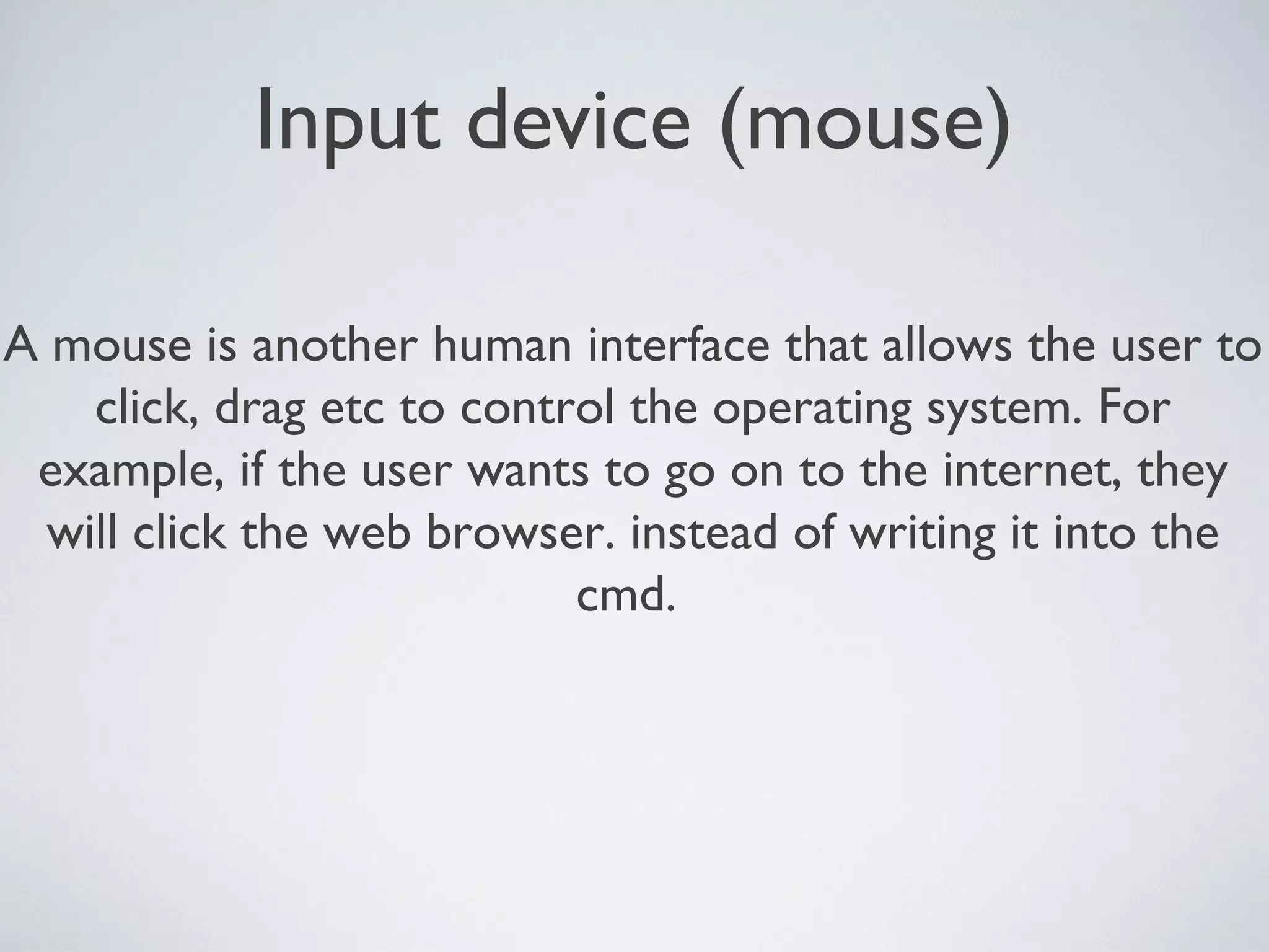 Input device (mouse)
A mouse is another human interface that allows the user to
click, drag etc to control the operating system. For
example, if the user wants to go on to the internet, they
will click the web browser. instead of writing it into the
cmd.
 