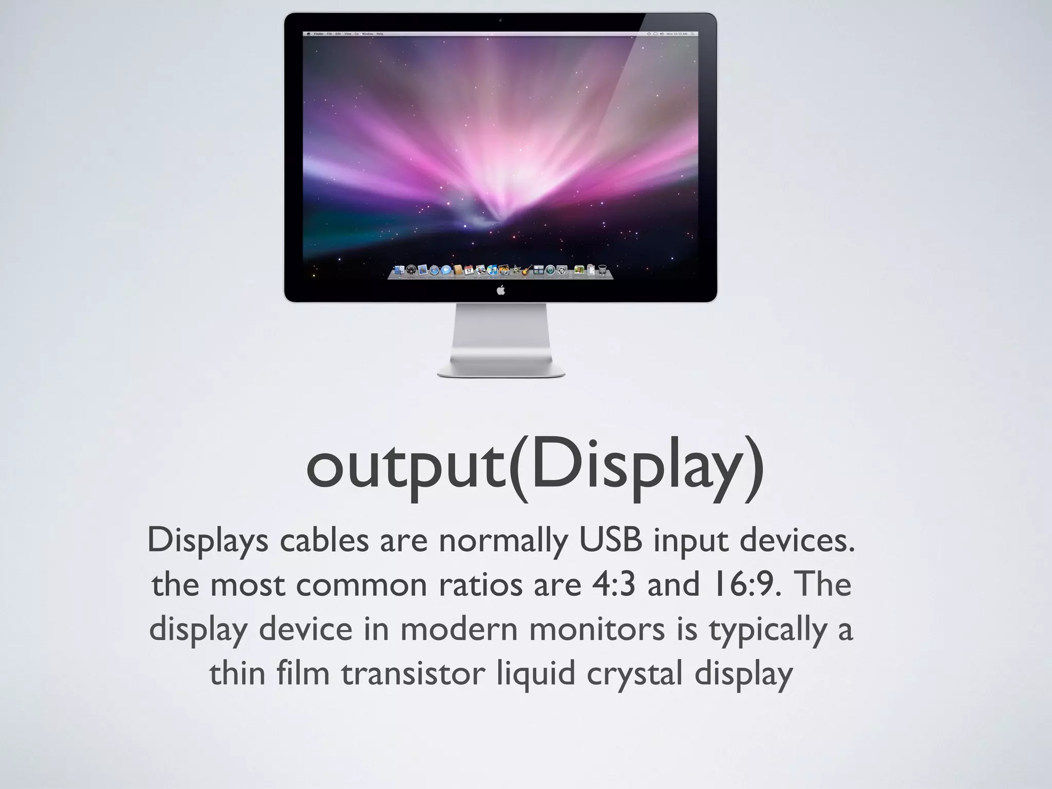 output(Display)
Displays cables are normally USB input devices.
the most common ratios are 4:3 and 16:9. The
display device in modern monitors is typically a
thin film transistor liquid crystal display
 