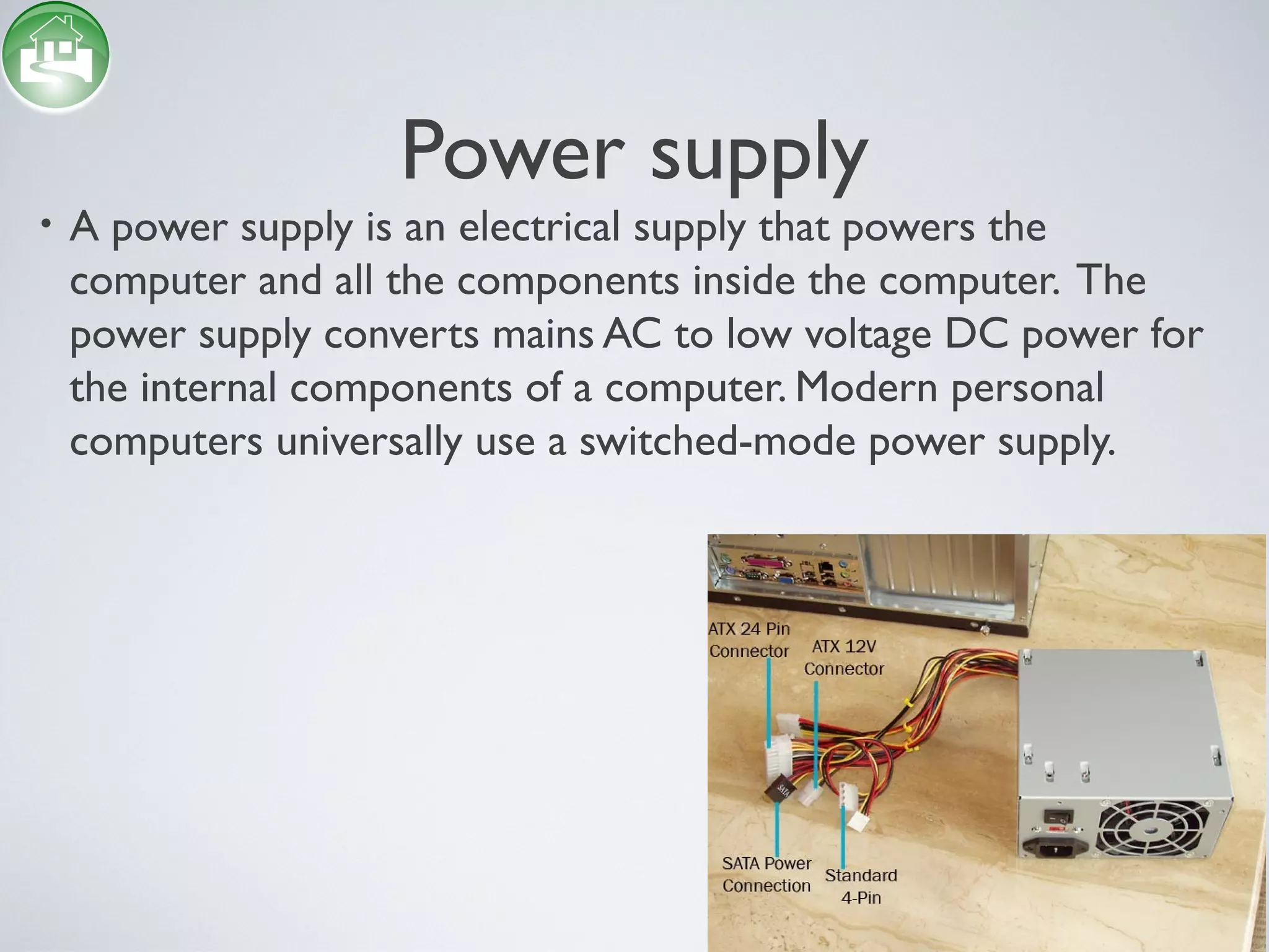 Power supply
• A power supply is an electrical supply that powers the
computer and all the components inside the computer. The
power supply converts mains AC to low voltage DC power for
the internal components of a computer. Modern personal
computers universally use a switched-mode power supply.
 