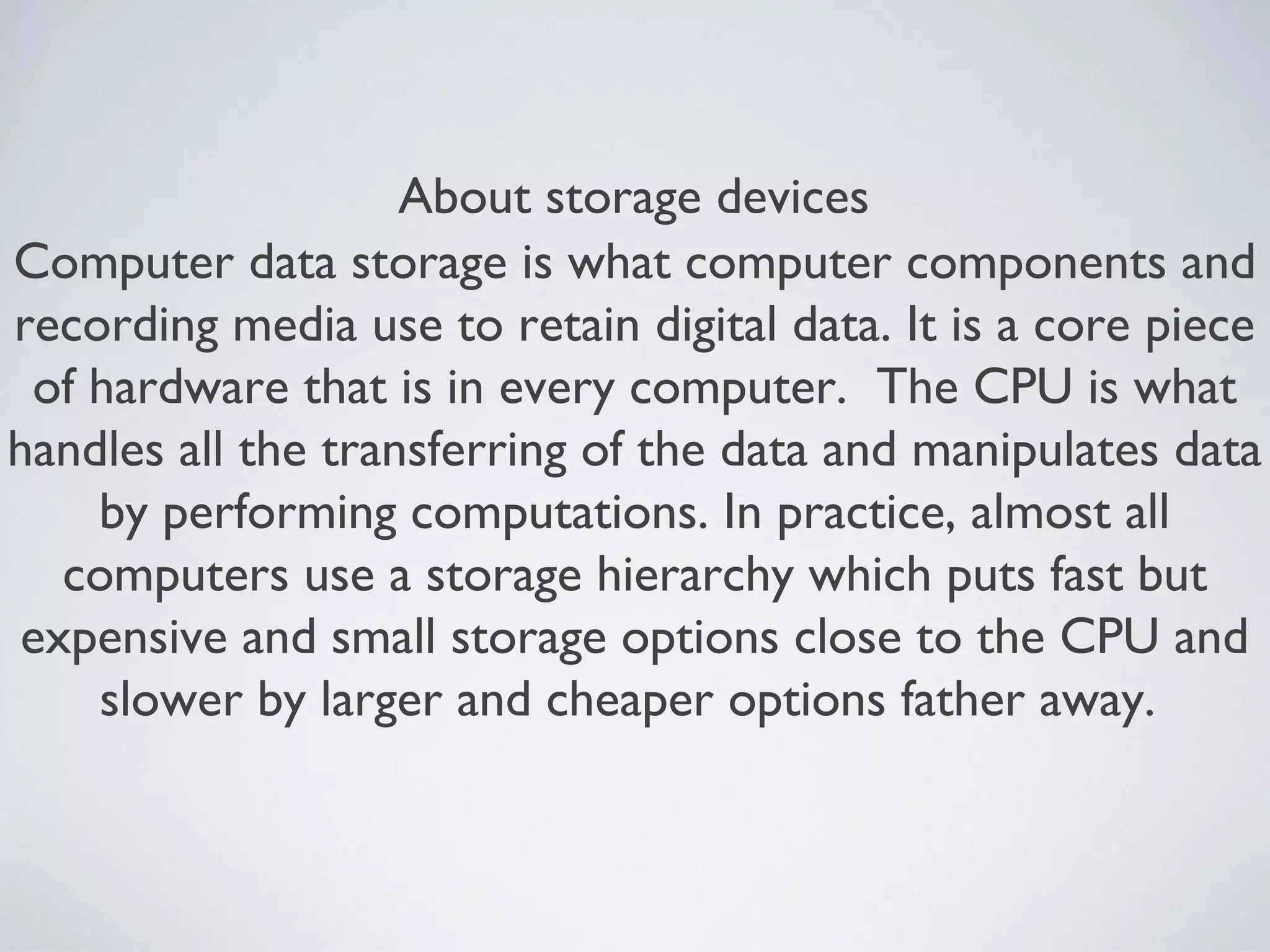 About storage devices
Computer data storage is what computer components and
recording media use to retain digital data. It is a core piece
of hardware that is in every computer. The CPU is what
handles all the transferring of the data and manipulates data
by performing computations. In practice, almost all
computers use a storage hierarchy which puts fast but
expensive and small storage options close to the CPU and
slower by larger and cheaper options father away.
 