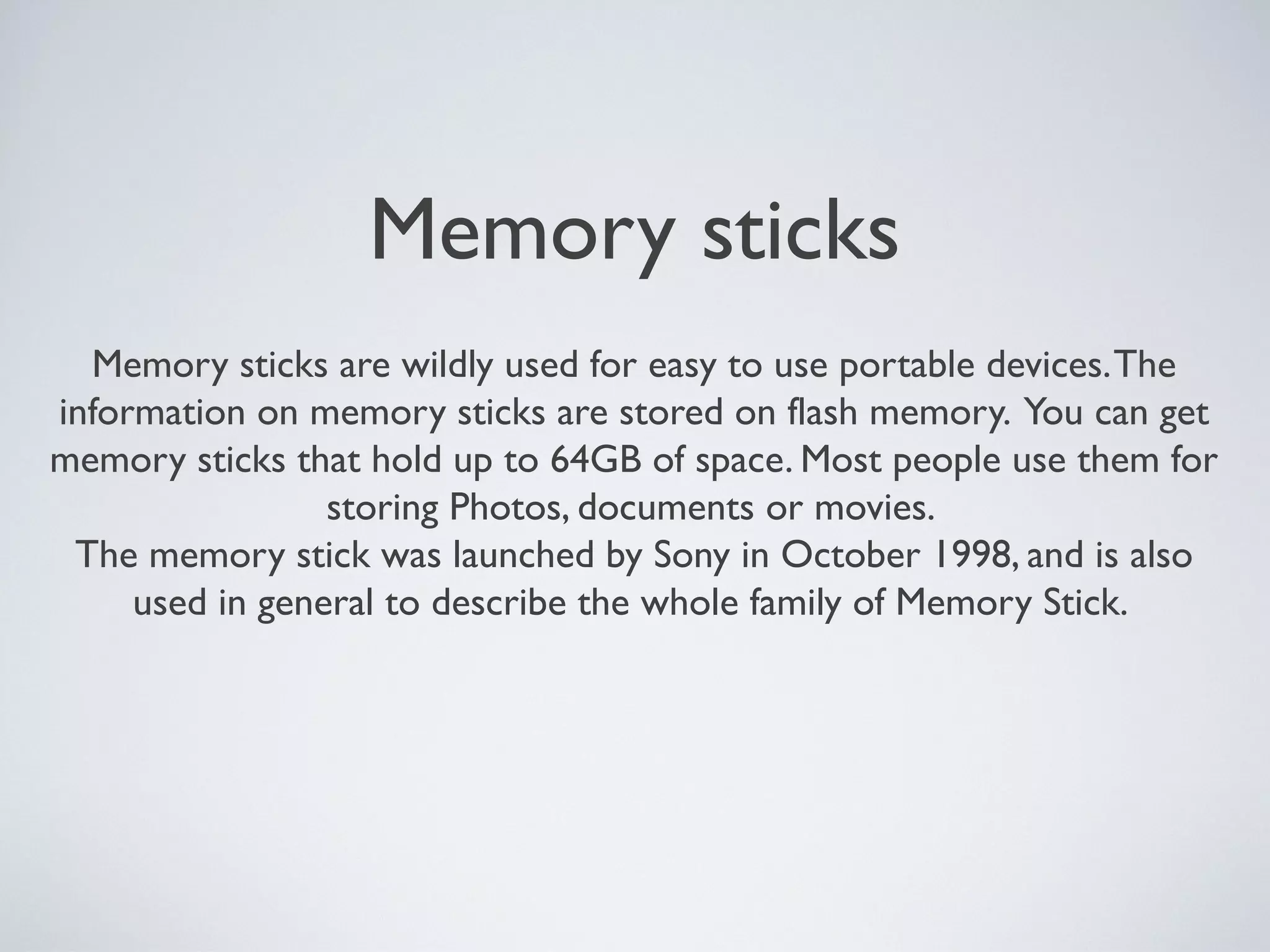 Memory sticks
Memory sticks are wildly used for easy to use portable devices.The
information on memory sticks are stored on flash memory. You can get
memory sticks that hold up to 64GB of space. Most people use them for
storing Photos, documents or movies.
The memory stick was launched by Sony in October 1998, and is also
used in general to describe the whole family of Memory Stick.
 