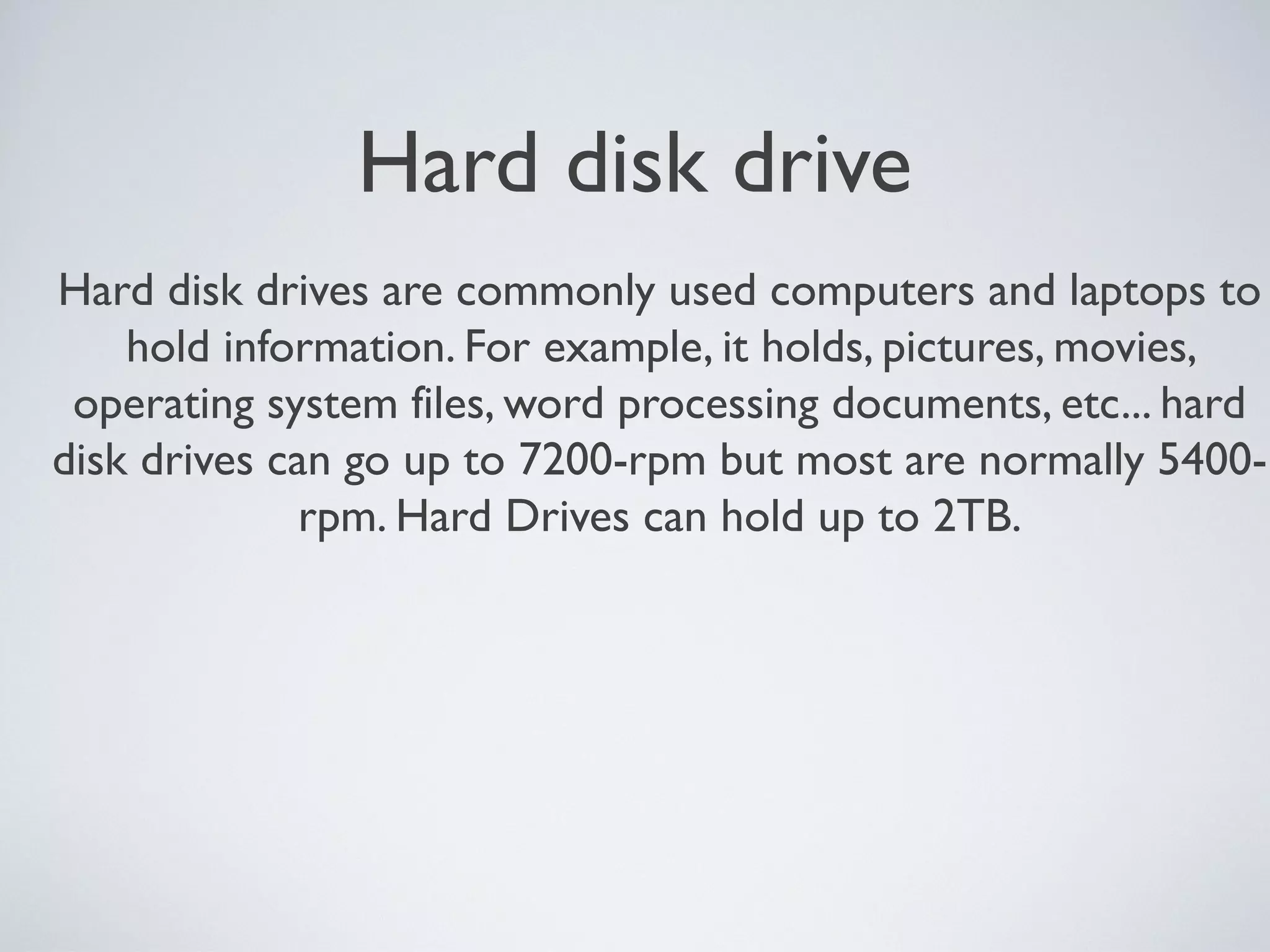 Hard disk drive
Hard disk drives are commonly used computers and laptops to
hold information. For example, it holds, pictures, movies,
operating system files, word processing documents, etc... hard
disk drives can go up to 7200-rpm but most are normally 5400-
rpm. Hard Drives can hold up to 2TB.
 