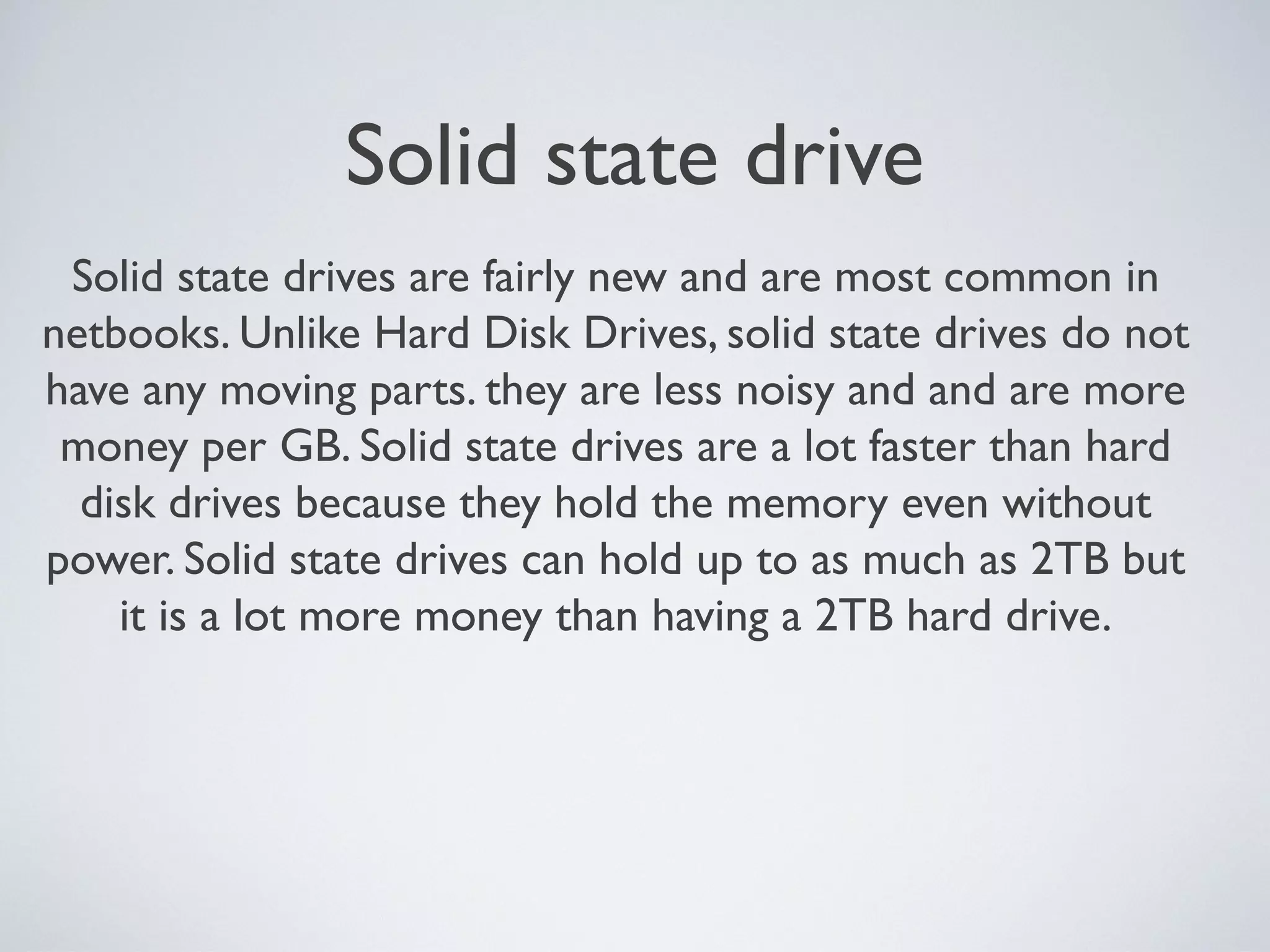 Solid state drive
Solid state drives are fairly new and are most common in
netbooks. Unlike Hard Disk Drives, solid state drives do not
have any moving parts. they are less noisy and and are more
money per GB. Solid state drives are a lot faster than hard
disk drives because they hold the memory even without
power. Solid state drives can hold up to as much as 2TB but
it is a lot more money than having a 2TB hard drive.
 