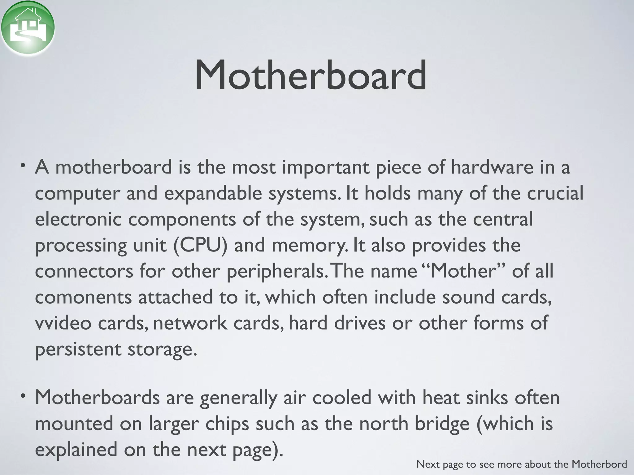 Motherboard
• A motherboard is the most important piece of hardware in a
computer and expandable systems. It holds many of the crucial
electronic components of the system, such as the central
processing unit (CPU) and memory. It also provides the
connectors for other peripherals.The name “Mother” of all
comonents attached to it, which often include sound cards,
vvideo cards, network cards, hard drives or other forms of
persistent storage.
• Motherboards are generally air cooled with heat sinks often
mounted on larger chips such as the north bridge (which is
explained on the next page).
Next page to see more about the Motherbord
 