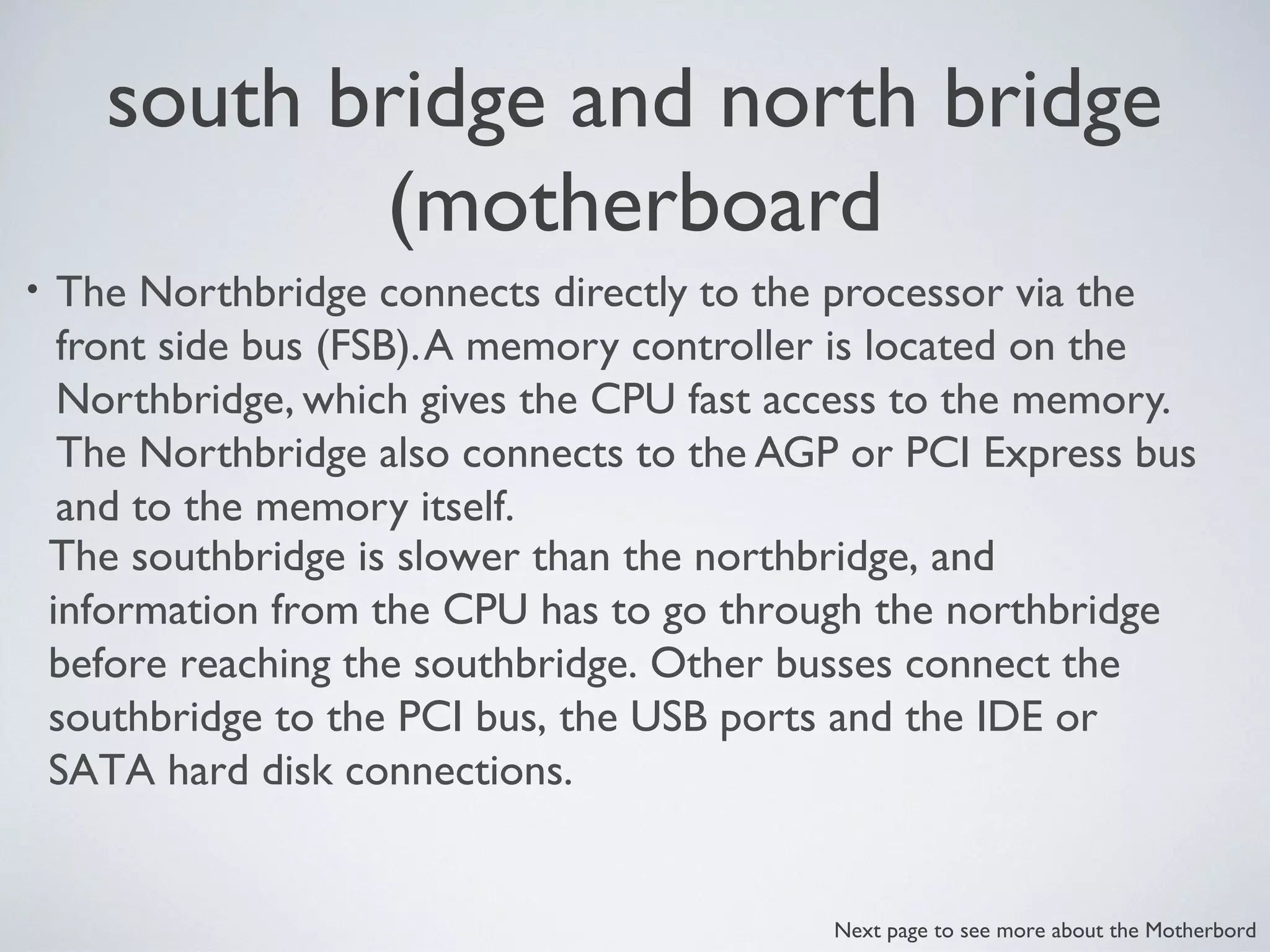 south bridge and north bridge
(motherboard
• The Northbridge connects directly to the processor via the
front side bus (FSB).A memory controller is located on the
Northbridge, which gives the CPU fast access to the memory.
The Northbridge also connects to the AGP or PCI Express bus
and to the memory itself.
The southbridge is slower than the northbridge, and
information from the CPU has to go through the northbridge
before reaching the southbridge. Other busses connect the
southbridge to the PCI bus, the USB ports and the IDE or
SATA hard disk connections.
Next page to see more about the Motherbord
 