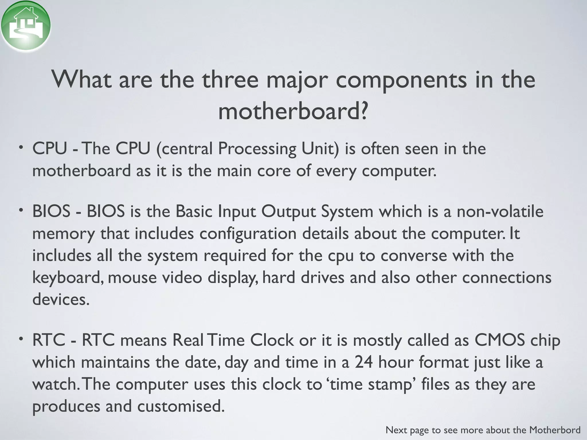 What are the three major components in the
motherboard?
• CPU - The CPU (central Processing Unit) is often seen in the
motherboard as it is the main core of every computer.
• BIOS - BIOS is the Basic Input Output System which is a non-volatile
memory that includes configuration details about the computer. It
includes all the system required for the cpu to converse with the
keyboard, mouse video display, hard drives and also other connections
devices.
• RTC - RTC means Real Time Clock or it is mostly called as CMOS chip
which maintains the date, day and time in a 24 hour format just like a
watch.The computer uses this clock to ‘time stamp’ files as they are
produces and customised.
Next page to see more about the Motherbord
 