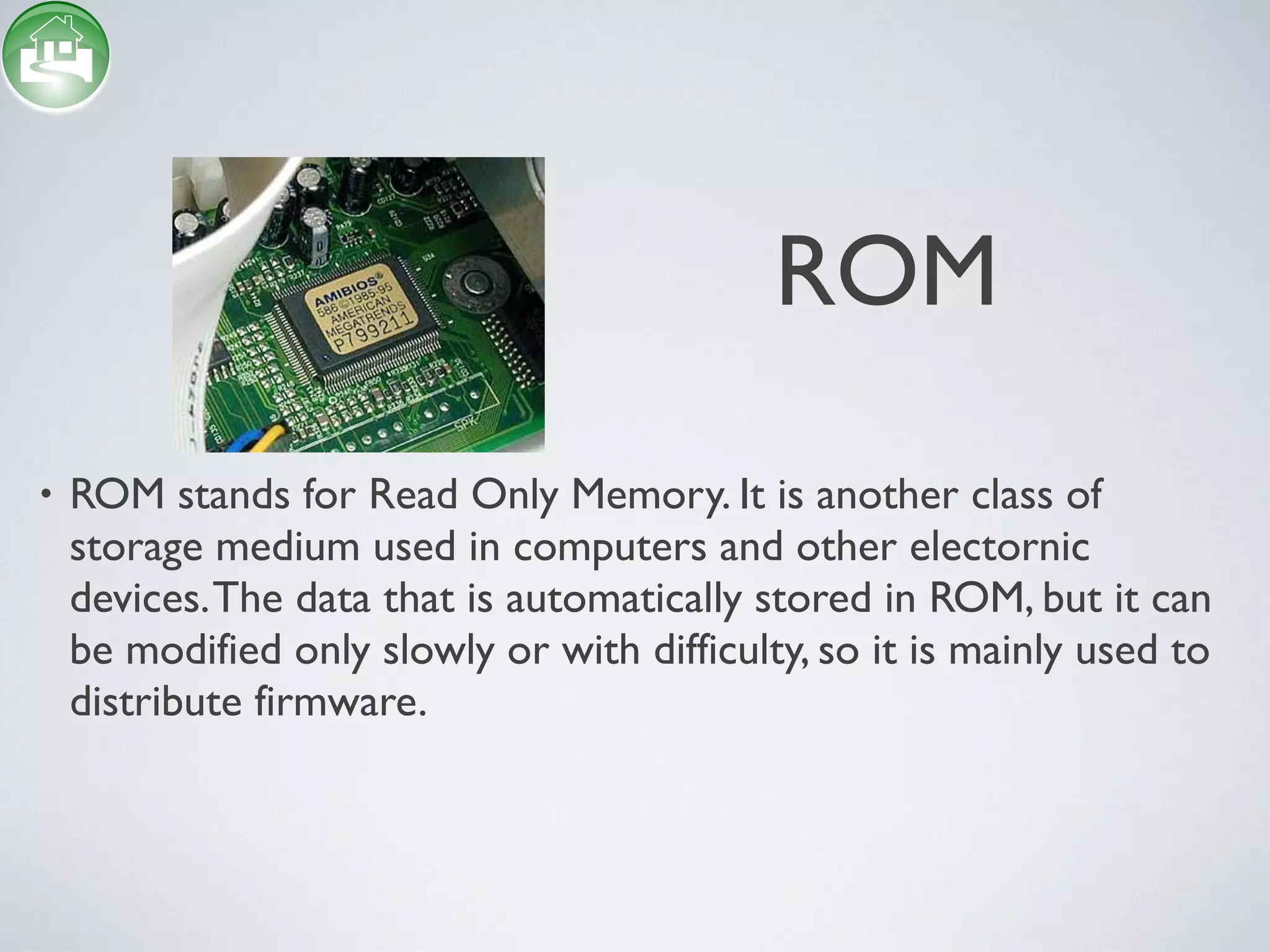 • ROM stands for Read Only Memory. It is another class of
storage medium used in computers and other electornic
devices.The data that is automatically stored in ROM, but it can
be modified only slowly or with difficulty, so it is mainly used to
distribute firmware.
ROM
 