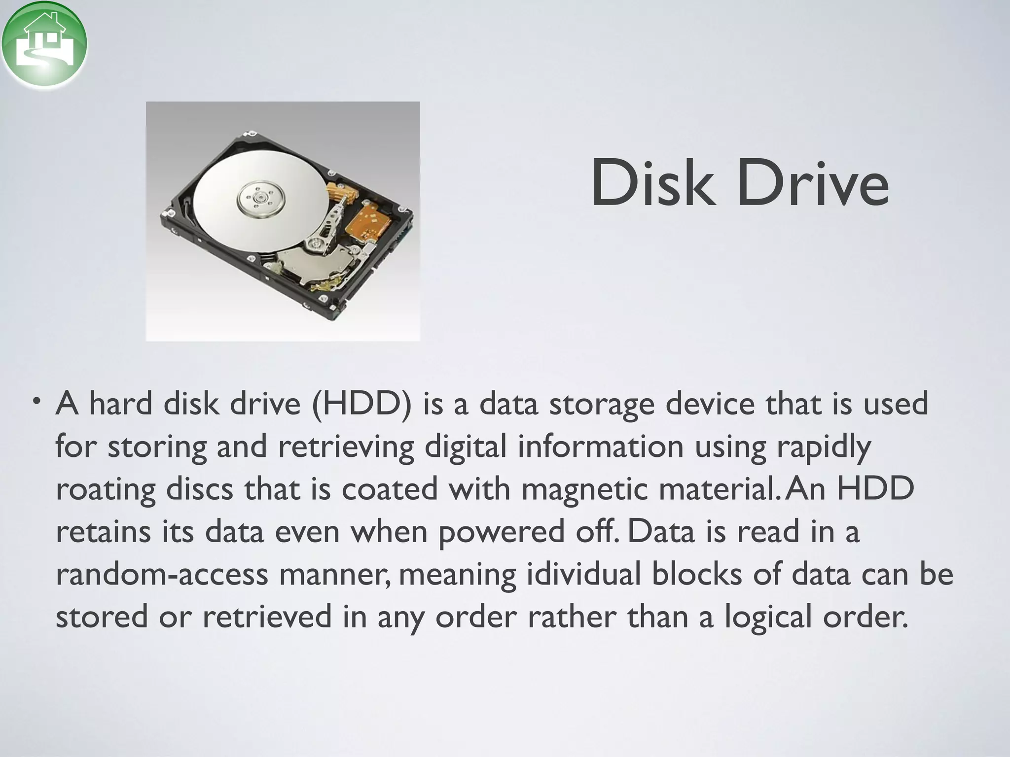 Disk Drive
• A hard disk drive (HDD) is a data storage device that is used
for storing and retrieving digital information using rapidly
roating discs that is coated with magnetic material.An HDD
retains its data even when powered off. Data is read in a
random-access manner, meaning idividual blocks of data can be
stored or retrieved in any order rather than a logical order.
 