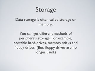Storage
Data storage is often called storage or
memory.
You can get different methods of
peripherals storage. For example,
portable hard-drives, memory sticks and
floppy drives. (But, floppy drives are no
longer used.)
 