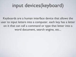 input devices(keyboard)
Keyboards are a human interface device that allows the
user to input letters into a computer. each key has a letter
on it that can call a command or type that letter into a
word document, search engine, etc...
 