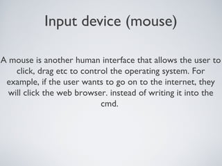Input device (mouse)
A mouse is another human interface that allows the user to
click, drag etc to control the operating system. For
example, if the user wants to go on to the internet, they
will click the web browser. instead of writing it into the
cmd.
 