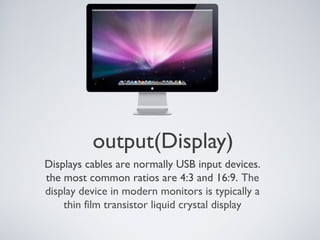 output(Display)
Displays cables are normally USB input devices.
the most common ratios are 4:3 and 16:9. The
display device in modern monitors is typically a
thin film transistor liquid crystal display
 