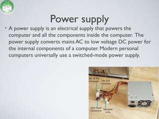 Power supply
• A power supply is an electrical supply that powers the
computer and all the components inside the computer. The
power supply converts mains AC to low voltage DC power for
the internal components of a computer. Modern personal
computers universally use a switched-mode power supply.
 