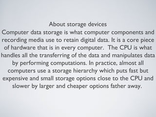 About storage devices
Computer data storage is what computer components and
recording media use to retain digital data. It is a core piece
of hardware that is in every computer. The CPU is what
handles all the transferring of the data and manipulates data
by performing computations. In practice, almost all
computers use a storage hierarchy which puts fast but
expensive and small storage options close to the CPU and
slower by larger and cheaper options father away.
 
