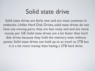 Solid state drive
Solid state drives are fairly new and are most common in
netbooks. Unlike Hard Disk Drives, solid state drives do not
have any moving parts. they are less noisy and and are more
money per GB. Solid state drives are a lot faster than hard
disk drives because they hold the memory even without
power. Solid state drives can hold up to as much as 2TB but
it is a lot more money than having a 2TB hard drive.
 