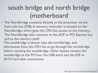 south bridge and north bridge
(motherboard
• The Northbridge connects directly to the processor via the
front side bus (FSB).A memory controller is located on the
Northbridge, which gives the CPU fast access to the memory.
The Northbridge also connects to the AGP or PCI Express bus
and to the memory itself.
The southbridge is slower than the northbridge, and
information from the CPU has to go through the northbridge
before reaching the southbridge. Other busses connect the
southbridge to the PCI bus, the USB ports and the IDE or
SATA hard disk connections.
Next page to see more about the Motherbord
 